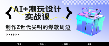 AI+潮玩设计实战课：手把手教你制作Z世代尖叫的爆款周边，自媒体人必学印钞术！ ...