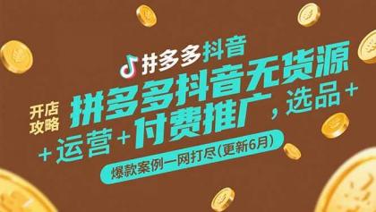 拼多多抖音无货源开店攻略，选品+运营+付费推广+爆款案例一网打尽(更新6月) ...