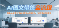 AI图文带货全流程，制图/上品/发布/选品/运营五大实操模块，入门到精通带货变现