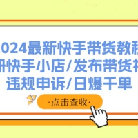 2024最新快手带货教程：注册快手小店/发布带货视频/违规申诉/日爆千单